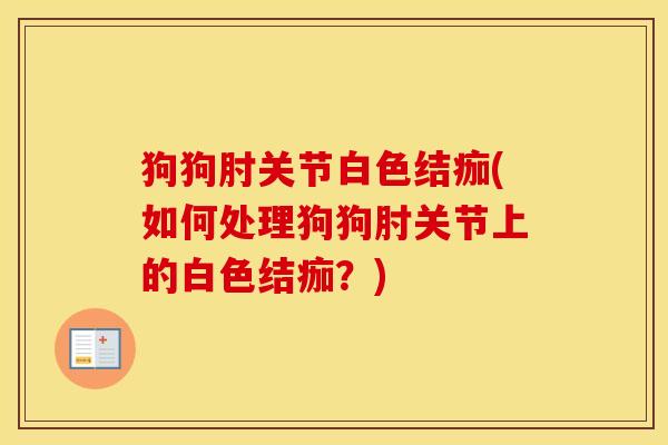 狗狗肘关节白色结痂(如何处理狗狗肘关节上的白色结痂？)