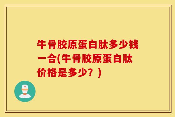牛骨胶原蛋白肽多少钱一合(牛骨胶原蛋白肽价格是多少?) 牛骨胶原蛋白肽多少钱一合(牛骨胶原蛋白肽价格是多少?)