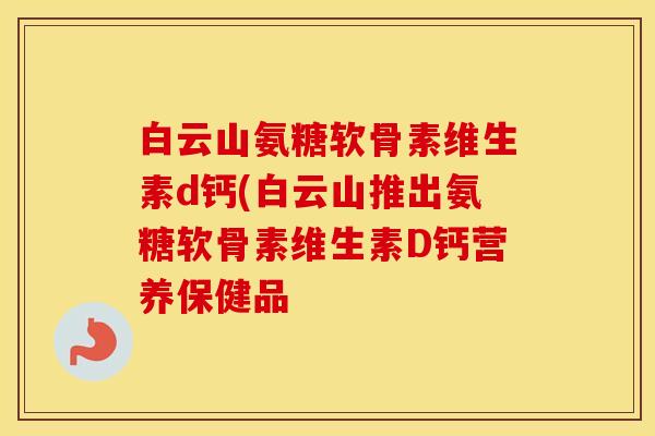 白云山氨糖软骨素维生素d钙(白云山推出氨糖软骨素维生素D钙营养保健品 白云山氨糖软骨素维生素d钙(白云山推出氨糖软骨素维生素D钙营养保健品