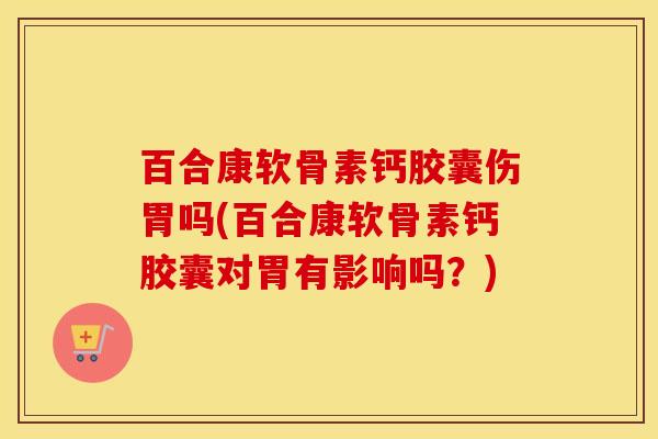 百合康软骨素钙胶囊伤胃吗(百合康软骨素钙胶囊对胃有影响吗？)
