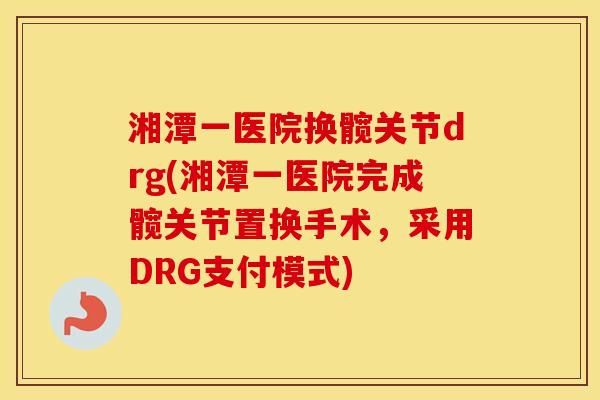 湘潭一医院换髋关节drg(湘潭一医院完成髋关节置换手术，采用DRG支付模式)