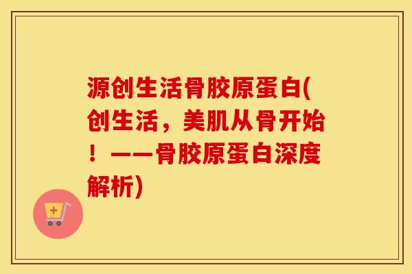 源创生活骨胶原蛋白(创生活,美肌从骨开始!——骨胶原蛋白深度解析) 源创生活骨胶原蛋白(创生活,美肌从骨开始!——骨胶原蛋白深度解析)