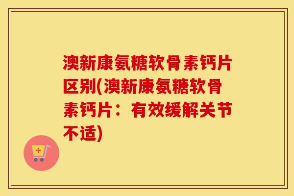 澳新康氨糖软骨素钙片区别(澳新康氨糖软骨素钙片:有效缓解关节不适) 澳新康氨糖软骨素钙片区别(澳新康氨糖软骨素钙片:有效缓解关节不适)