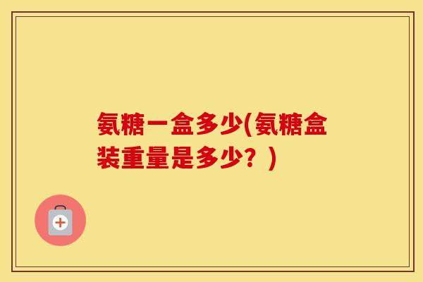氨糖一盒多少(氨糖盒装重量是多少?) 氨糖一盒多少(氨糖盒装重量是多少?)