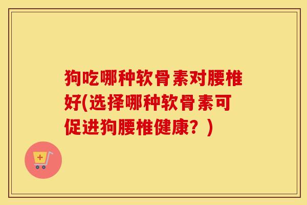 狗吃哪种软骨素对腰椎好(选择哪种软骨素可促进狗腰椎健康?) 狗吃哪种软骨素对腰椎好(选择哪种软骨素可促进狗腰椎健康?)