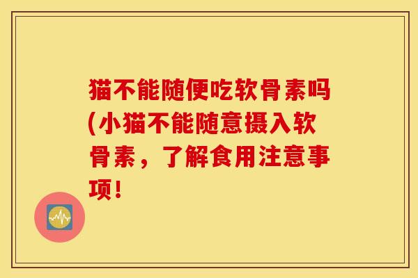 猫不能随便吃软骨素吗(小猫不能随意摄入软骨素,了解食用注意事项! 猫不能随便吃软骨素吗(小猫不能随意摄入软骨素,了解食用注意事项!