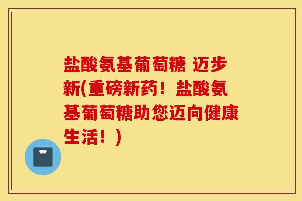 盐酸氨基葡萄糖 迈步新(重磅新药！盐酸氨基葡萄糖助您迈向健康生活！)