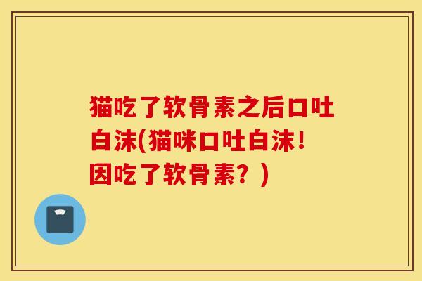 猫吃了软骨素之后口吐白沫(猫咪口吐白沫!因吃了软骨素?) 猫吃了软骨素之后口吐白沫(猫咪口吐白沫!因吃了软骨素?)