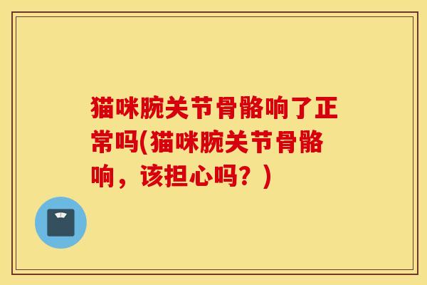 猫咪腕关节骨骼响了正常吗(猫咪腕关节骨骼响,该担心吗?) 猫咪腕关节骨骼响了正常吗(猫咪腕关节骨骼响,该担心吗?)