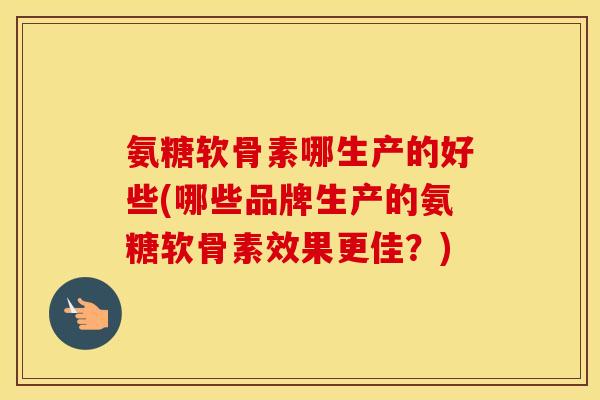 氨糖软骨素哪生产的好些(哪些品牌生产的氨糖软骨素效果更佳？)