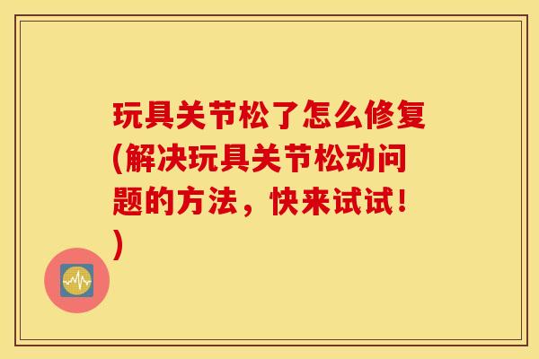 玩具关节松了怎么修复(解决玩具关节松动问题的方法，快来试试！)
