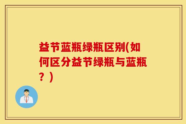 益节蓝瓶绿瓶区别(如何区分益节绿瓶与蓝瓶?) 益节蓝瓶绿瓶区别(如何区分益节绿瓶与蓝瓶?)
