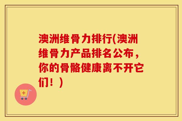 澳洲维骨力排行(澳洲维骨力产品排名公布，你的骨骼健康离不开它们！)