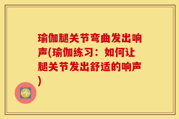 瑜伽腿关节弯曲发出响声(瑜伽练习:如何让腿关节发出舒适的响声) 瑜伽腿关节弯曲发出响声(瑜伽练习:如何让腿关节发出舒适的响声)