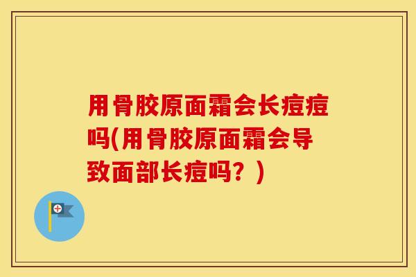 用骨胶原面霜会长痘痘吗(用骨胶原面霜会导致面部长痘吗？)