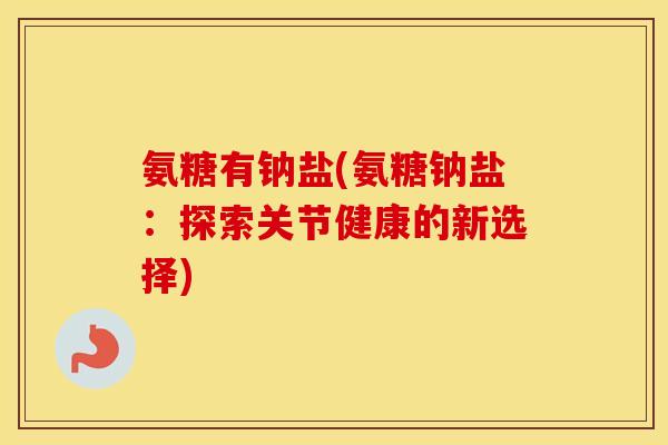 氨糖有钠盐(氨糖钠盐:探索关节健康的新选择) 氨糖有钠盐(氨糖钠盐:探索关节健康的新选择)