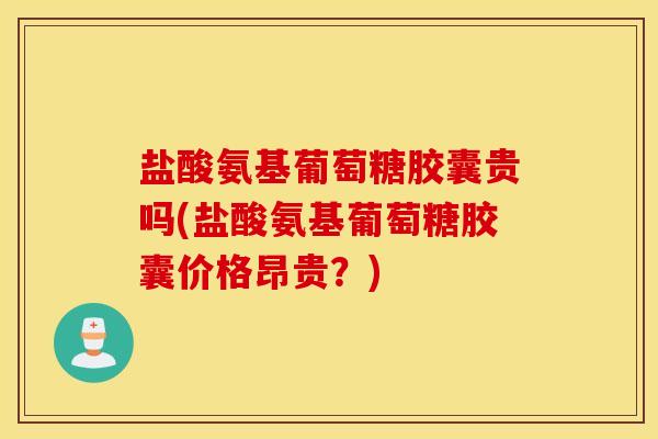 盐酸氨基葡萄糖胶囊贵吗(盐酸氨基葡萄糖胶囊价格昂贵？)