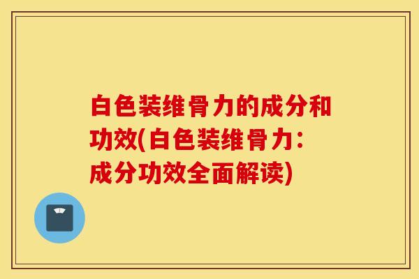白色装维骨力的成分和功效(白色装维骨力：成分功效全面解读)