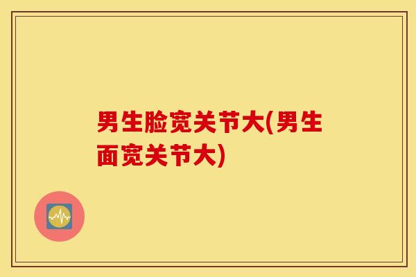 男生脸宽关节大(男生面宽关节大) 男生脸宽关节大(男生面宽关节大)