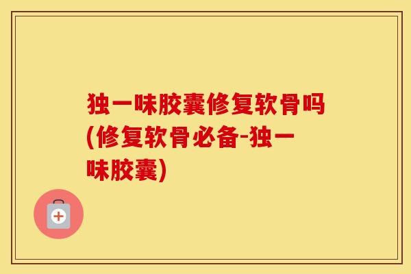 独一味胶囊修复软骨吗(修复软骨必备-独一味胶囊)