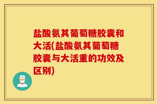 盐酸氨其葡萄糖胶囊和大活(盐酸氨其葡萄糖胶囊与大活重的功效及区别) 盐酸氨其葡萄糖胶囊和大活(盐酸氨其葡萄糖胶囊与大活重的功效及区别)