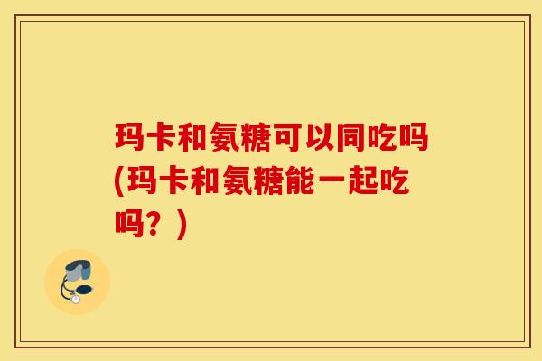 玛卡和氨糖可以同吃吗(玛卡和氨糖能一起吃吗?) 玛卡和氨糖可以同吃吗(玛卡和氨糖能一起吃吗?)