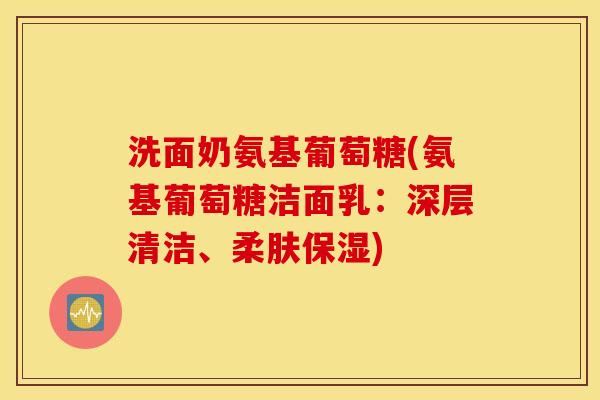 洗面奶氨基葡萄糖(氨基葡萄糖洁面乳:深层清洁、柔肤保湿) 洗面奶氨基葡萄糖(氨基葡萄糖洁面乳:深层清洁、柔肤保湿)