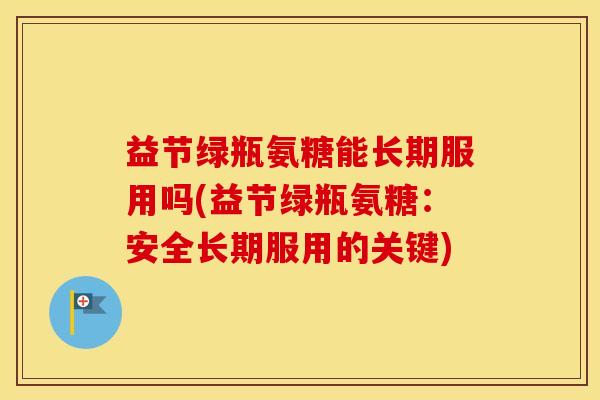 益节绿瓶氨糖能长期服用吗(益节绿瓶氨糖:安全长期服用的关键) 益节绿瓶氨糖能长期服用吗(益节绿瓶氨糖:安全长期服用的关键)