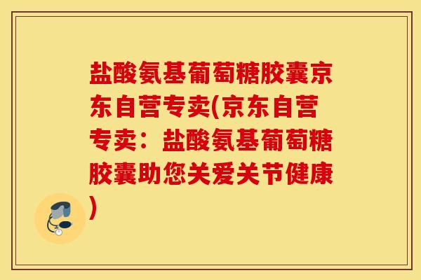 盐酸氨基葡萄糖胶囊京东自营专卖(京东自营专卖：盐酸氨基葡萄糖胶囊助您关爱关节健康)