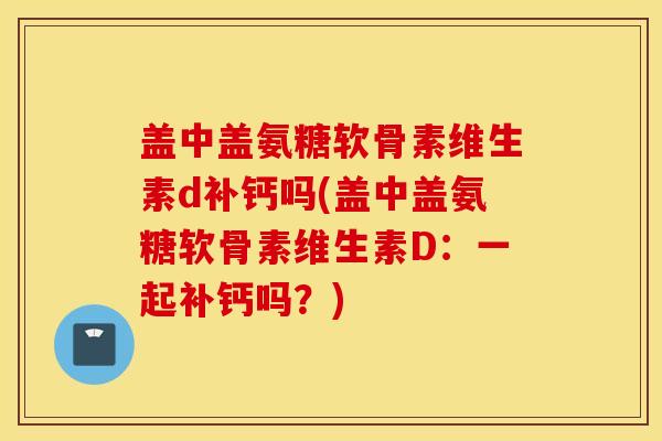 盖中盖氨糖软骨素维生素d补钙吗(盖中盖氨糖软骨素维生素D：一起补钙吗？)