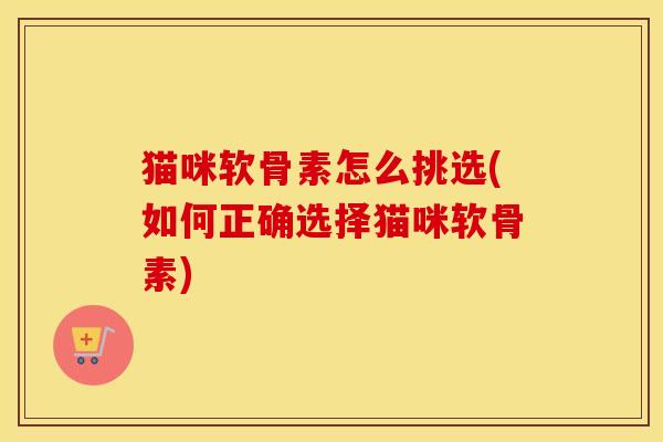 猫咪软骨素怎么挑选(如何正确选择猫咪软骨素) 猫咪软骨素怎么挑选(如何正确选择猫咪软骨素)