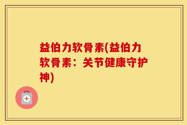 益伯力软骨素(益伯力软骨素:关节健康守护神) 益伯力软骨素(益伯力软骨素:关节健康守护神)