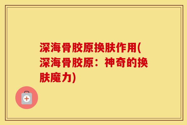 深海骨胶原换肤作用(深海骨胶原:神奇的换肤魔力) 深海骨胶原换肤作用(深海骨胶原:神奇的换肤魔力)