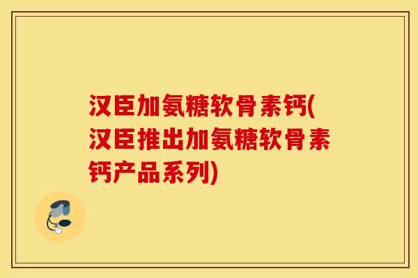 汉臣加氨糖软骨素钙(汉臣推出加氨糖软骨素钙产品系列)
