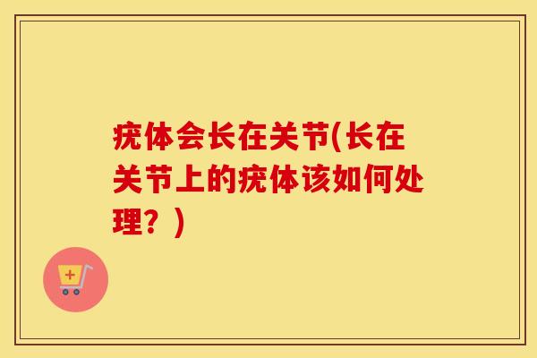 疣体会长在关节(长在关节上的疣体该如何处理?) 疣体会长在关节(长在关节上的疣体该如何处理?)