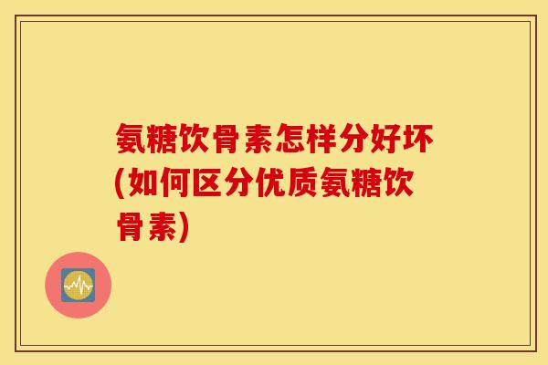 氨糖饮骨素怎样分好坏(如何区分优质氨糖饮骨素)