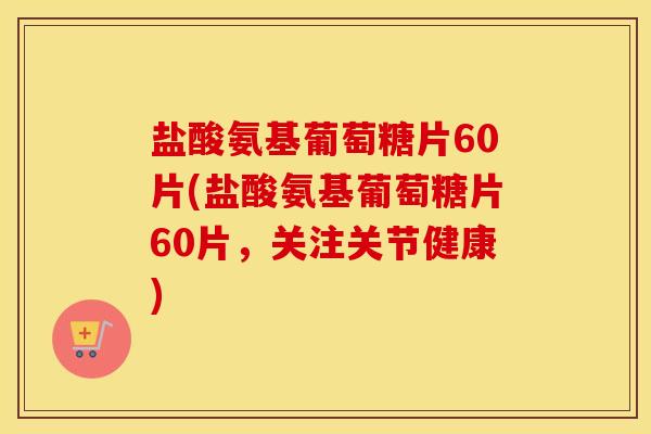 盐酸氨基葡萄糖片60片(盐酸氨基葡萄糖片60片，关注关节健康)