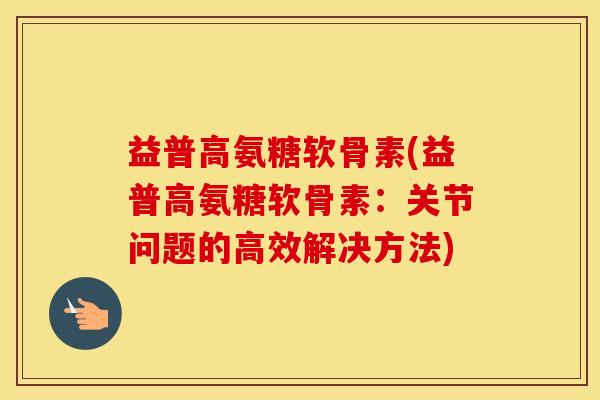 益普高氨糖软骨素(益普高氨糖软骨素:关节问题的高效解决方法) 益普高氨糖软骨素(益普高氨糖软骨素:关节问题的高效解决方法)