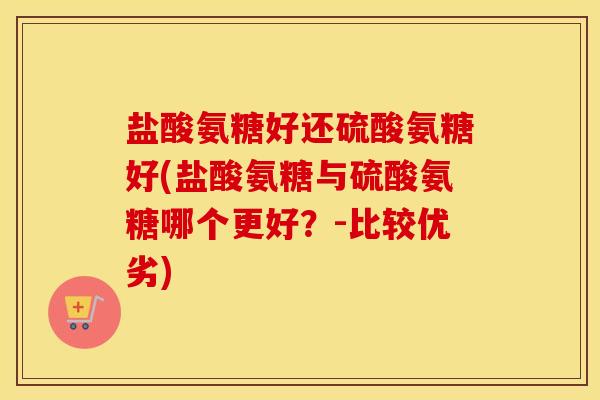 盐酸氨糖好还硫酸氨糖好(盐酸氨糖与硫酸氨糖哪个更好?-比较优劣) 盐酸氨糖好还硫酸氨糖好(盐酸氨糖与硫酸氨糖哪个更好?-比较优劣)