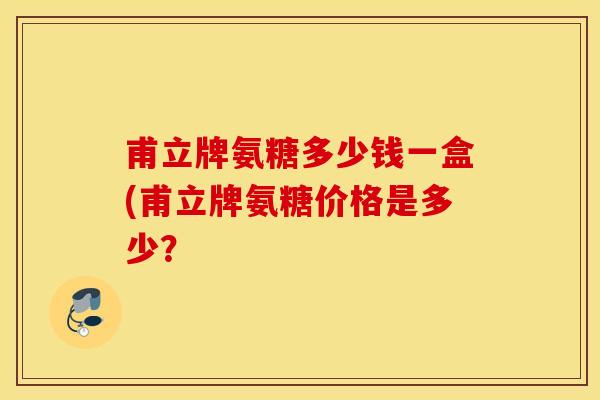 甫立牌氨糖多少钱一盒(甫立牌氨糖价格是多少? 甫立牌氨糖多少钱一盒(甫立牌氨糖价格是多少?