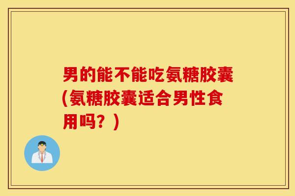 男的能不能吃氨糖胶囊(氨糖胶囊适合男性食用吗？)
