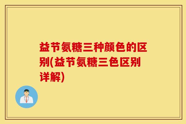 益节氨糖三种颜色的区别(益节氨糖三色区别详解) 益节氨糖三种颜色的区别(益节氨糖三色区别详解)