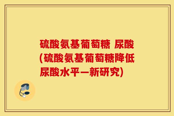 硫酸氨基葡萄糖 尿酸(硫酸氨基葡萄糖降低尿酸水平—新研究) 硫酸氨基葡萄糖 尿酸(硫酸氨基葡萄糖降低尿酸水平—新研究)