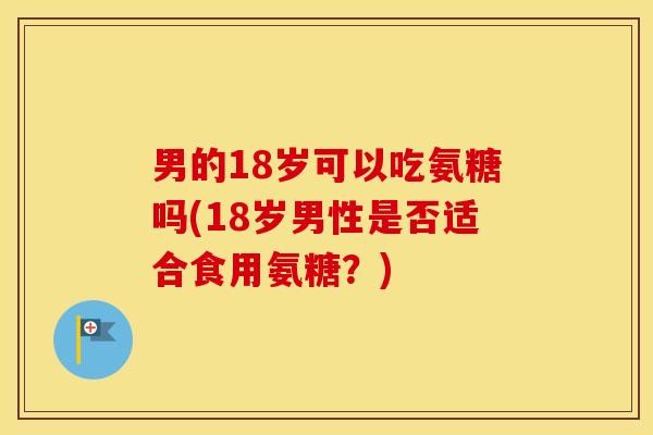 男的18岁可以吃氨糖吗(18岁男性是否适合食用氨糖?) 男的18岁可以吃氨糖吗(18岁男性是否适合食用氨糖?)