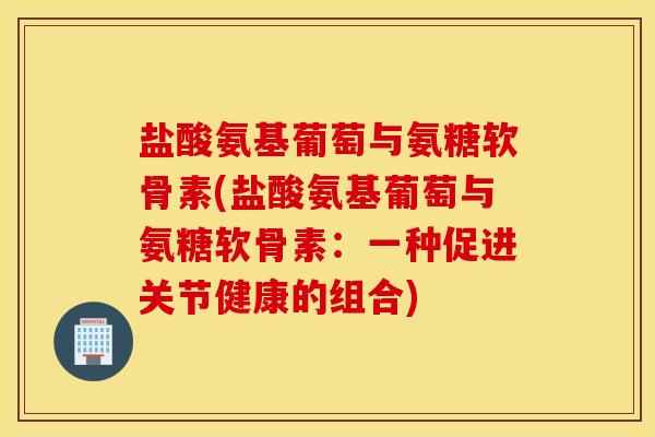 盐酸氨基葡萄与氨糖软骨素(盐酸氨基葡萄与氨糖软骨素:一种促进关节健康的组合) 盐酸氨基葡萄与氨糖软骨素(盐酸氨基葡萄与氨糖软骨素:一种促进关节健康的组合)