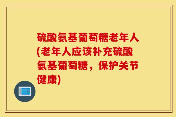 硫酸氨基葡萄糖老年人(老年人应该补充硫酸氨基葡萄糖，保护关节健康)