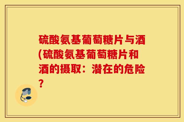硫酸氨基葡萄糖片与酒(硫酸氨基葡萄糖片和酒的摄取:潜在的危险? 硫酸氨基葡萄糖片与酒(硫酸氨基葡萄糖片和酒的摄取:潜在的危险?