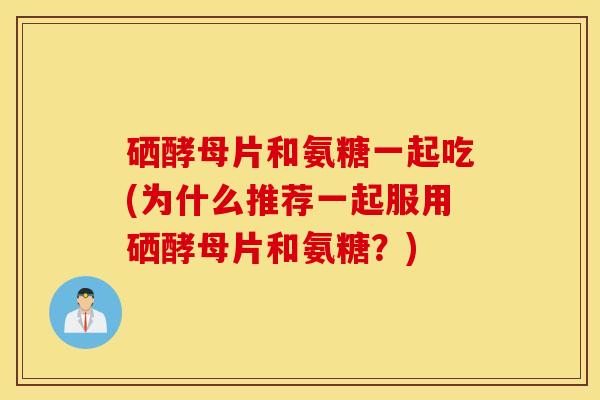 硒酵母片和氨糖一起吃(为什么推荐一起服用硒酵母片和氨糖?) 硒酵母片和氨糖一起吃(为什么推荐一起服用硒酵母片和氨糖?)