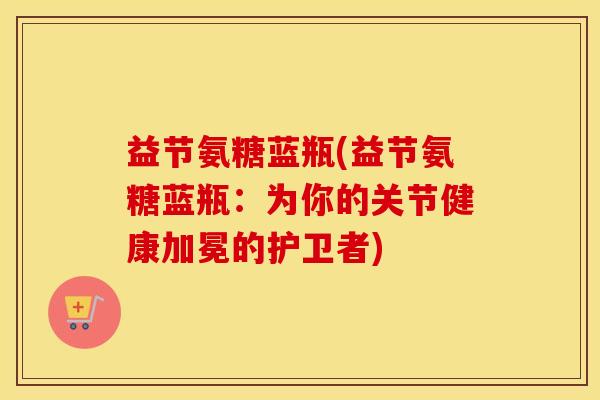 益节氨糖蓝瓶(益节氨糖蓝瓶：为你的关节健康加冕的护卫者)