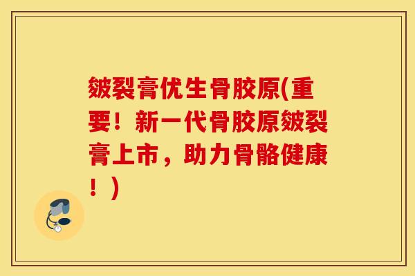皴裂膏优生骨胶原(重要!新一代骨胶原皴裂膏上市,助力骨骼健康!) 皴裂膏优生骨胶原(重要!新一代骨胶原皴裂膏上市,助力骨骼健康!)